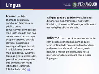 Língua
A língua culta ou padrão é veiculada nos
dicionários, nas gramáticas, nos textos
literários, técnico-científicos e jornalísticos e
nas redações oficiais do país.
Informal: ao contrário, se a conversa for
com pessoas conhecidas, com as quais
temos intimidade ou mesmo familiaridade,
podemos falar de modo informal, mais
popular e menos policiado, pois nosso
interlocutor não se chocará com a nossa
linguagem.
Formal: também
chamada de culta ou
padrão. Ao falarmos em
público ou ao
conversarmos com pessoas
mais instruídas do que nós,
ou ainda com pessoas que
ocupam cargo ou posição
elevada, passamos a
empregar a língua formal,
isto é, falamos de modo
mais cuidadoso. Evitamos
tanto as gírias e expressões
grosseiras quanto aquelas
que demonstrem muita
intimidade (caramba,
fofinha, bicho etc). (1)
 