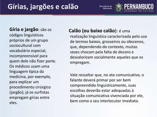 Gírias, jargões e calão
Calão (ou baixo calão): é uma
realização linguística caracterizada pelo uso
de termos baixos, grosseiros ou obscenos,
que, dependendo do contexto, muitas
vezes chocam pela falta de decoro e
desvalorizam socialmente aqueles que os
empregam.
Vale ressaltar que, no ato comunicativo, o
falante deverá primar por ser bem
compreendido linguisticamente, suas
escolhas deverão estar adequadas à
situação comunicativa vivenciada por ele,
bem como a seu interlocutor imediato.
Gíria e jargão: são os
códigos linguísticos
próprios de um grupo
sociocultural com
vocabulário especial,
incompreensível para
quem dele não fizer parte.
Os médicos usam uma
linguagem típica da
medicina, por exemplo,
para explicar um
procedimento cirúrgico
(jargão); já os surfistas
empregam gírias entre
eles.
 