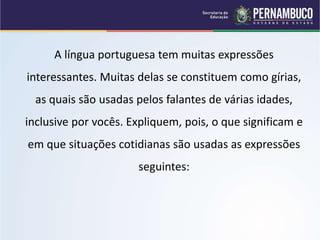 A língua portuguesa tem muitas expressões
interessantes. Muitas delas se constituem como gírias,
as quais são usadas pelos falantes de várias idades,
inclusive por vocês. Expliquem, pois, o que significam e
em que situações cotidianas são usadas as expressões
seguintes:
 