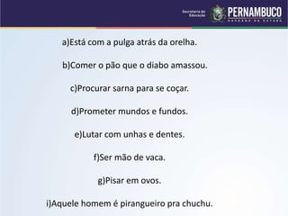 a)Está com a pulga atrás da orelha.
b)Comer o pão que o diabo amassou.
c)Procurar sarna para se coçar.
d)Prometer mundos e fundos.
e)Lutar com unhas e dentes.
f)Ser mão de vaca.
g)Pisar em ovos.
i)Aquele homem é pirangueiro pra chuchu.
 