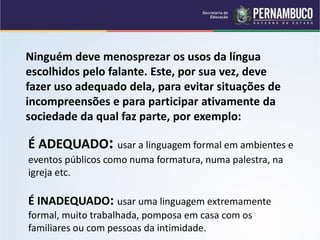 É ADEQUADO: usar a linguagem formal em ambientes e
eventos públicos como numa formatura, numa palestra, na
igreja etc.
É INADEQUADO: usar uma linguagem extremamente
formal, muito trabalhada, pomposa em casa com os
familiares ou com pessoas da intimidade.
Ninguém deve menosprezar os usos da língua
escolhidos pelo falante. Este, por sua vez, deve
fazer uso adequado dela, para evitar situações de
incompreensões e para participar ativamente da
sociedade da qual faz parte, por exemplo:
 