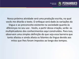 Nossa próxima atividade será uma produção escrita, na qual
vocês me ditarão o texto. O enfoque será dado às variações da
língua e ao preconceito existente na sociedade quanto às
diferenças no seu uso . Vocês, a partir dessa criação, serão os
multiplicadores dos conhecimentos aqui construídos. Para isso,
observem uma simples definição do que seja essa barreira que
tanto afastou e ainda afasta os falantes da língua devido aos
mitos que lhes foram impostos ao longo dos tempos.
 