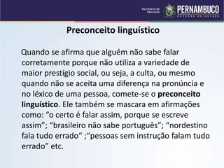 Preconceito linguístico
Quando se afirma que alguém não sabe falar
corretamente porque não utiliza a variedade de
maior prestígio social, ou seja, a culta, ou mesmo
quando não se aceita uma diferença na pronúncia e
no léxico de uma pessoa, comete-se o preconceito
linguístico. Ele também se mascara em afirmações
como: “o certo é falar assim, porque se escreve
assim”; “brasileiro não sabe português”; “nordestino
fala tudo errado“ ;“pessoas sem instrução falam tudo
errado” etc.
 