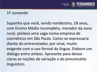 1º comando
Suponha que você, sendo nordestino, 18 anos,
com Ensino Médio incompleto, morador da zona
rural, pleiteia uma vaga numa empresa de
cosméticos em São Paulo. Como se expressaria
diante do entrevistador, por sinal, muito
exigente com o uso formal da língua. Elabore um
diálogo entre ambos. Aproveite para deixar
claras as noções de variação e do preconceito
linguístico.
 