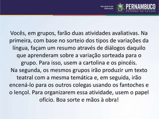 Vocês, em grupos, farão duas atividades avaliativas. Na
primeira, com base no sorteio dos tipos de variações da
língua, façam um resumo através de diálogos daquilo
que aprenderam sobre a variação sorteada para o
grupo. Para isso, usem a cartolina e os pincéis.
Na segunda, os mesmos grupos irão produzir um texto
teatral com a mesma temática e, em seguida, irão
encená-lo para os outros colegas usando os fantoches e
o lençol. Para organizarem essa atividade, usem o papel
ofício. Boa sorte e mãos à obra!
 