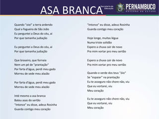 ASA BRANCA
Quando "oiei" a terra ardendo
Qual a fogueira de São João
Eu perguntei a Deus do céu, ai
Por que tamanha judiação
Eu perguntei a Deus do céu, ai
Por que tamanha judiação
Que braseiro, que fornaia
Nem um pé de "prantação“
Por farta d'água, perdi meu gado
Morreu de sede meu alazão
Por farta d'água, perdi meu gado
Morreu de sede meu alazão
Inté mesmo a asa branca
Bateu asas do sertão
"Intonce" eu disse, adeus Rosinha
Guarda contigo meu coração
"Intonce" eu disse, adeus Rosinha
Guarda contigo meu coração
Hoje longe, muitas légua
Numa triste solidão
Espero a chuva cair de novo
Pra mim vortar pro meu sertão
Espero a chuva cair de novo
Pra mim vortar pro meu sertão
Quando o verde dos teus "óio“
Se "espaiar" na prantação
Eu te asseguro não chore não, viu
Que eu vortarei, viu
Meu coração
Eu te asseguro não chore não, viu
Que eu vortarei, viu
Meu coração
 