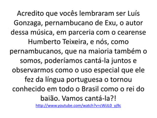 Acredito que vocês lembraram ser Luís
Gonzaga, pernambucano de Exu, o autor
dessa música, em parceria com o cearense
Humberto Teixeira, e nós, como
pernambucanos, que na maioria também o
somos, poderíamos cantá-la juntos e
observarmos como o uso especial que ele
fez da língua portuguesa o tornou
conhecido em todo o Brasil como o rei do
baião. Vamos cantá-la?!
http://www.youtube.com/watch?v=cWiJL0_yj9c
 