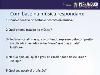 Com base na música respondam:
1-Como o cenário do sertão é descrito na música?
2-Qual o tema tratado na música?
3- Poderíamos afirmar que o conteúdo expresso pelo compositor
em décadas passadas se faz “novo” nos dias atuais?
Justifique.
4-Na sua opinião, qual o grau de escolaridade do eu-lírico?
Explique.
5-Qual sua possível profissão?
 