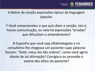 6-Retire da canção expressões típicas da linguagem
popular.
7-Você compreendeu o que quis dizer a canção, isto é,
houve comunicação, ou nela há expressões “erradas”
que dificultam o entendimento?
8-Suponha que você seja oftalmologista e no
consultório lhe chegasse um paciente cujas palavras
fossem: “Dotô, meus óio tão ardeno”, como você agiria
diante de tal afirmação? Corrigia-o ou procedia o
exame dos olhos do paciente?
 