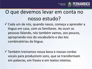 O que devemos levar em conta no
nosso estudo?
 Cada um de nós, quando nasce, começa a aprender a
língua em casa, com os familiares. Ao ouvir as
pessoas falando, nós também vamos, aos poucos,
apropriando-nos do vocabulário e das leis
combinatórias da língua.
 Também treinamos nossa boca e nossas cordas
vocais para produzirem sons, que se transformam
em palavras, em frases e em textos inteiros.
 