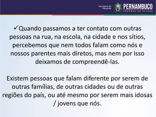 Quando passamos a ter contato com outras
pessoas na rua, na escola, na cidade e nos sítios,
percebemos que nem todos falam como nós e
nossos parentes mais diretos, mas nem por isso
deixamos de compreendê-las.
Existem pessoas que falam diferente por serem de
outras famílias, de outras cidades ou de outras
regiões do país, ou até mesmo por serem mais idosas
/ jovens que nós.
 