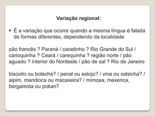 Variação regional:
 É a variação que ocorre quando a mesma língua é falada
de formas diferentes, dependendo da localidade
pão francês ? Paraná / cacetinho ? Rio Grande do Sul /
carioquinha ? Ceará / carequinha ? região norte / pão
aguado ? interior do Nordeste / pão de sal ? Rio de Janeiro
biscoito ou bolacha? / penal ou estojo? / vina ou salsicha? /
aipim, mandioca ou macaxeira? / mimosa, mexerica,
bergamota ou pokan?
 