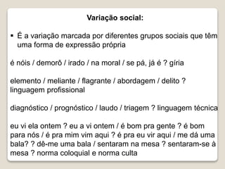 Variação social:
 É a variação marcada por diferentes grupos sociais que têm
uma forma de expressão própria
é nóis / demorô / irado / na moral / se pá, já é ? gíria
elemento / meliante / flagrante / abordagem / delito ?
linguagem profissional
diagnóstico / prognóstico / laudo / triagem ? linguagem técnica
eu vi ela ontem ? eu a vi ontem / é bom pra gente ? é bom
para nós / é pra mim vim aqui ? é pra eu vir aqui / me dá uma
bala? ? dê-me uma bala / sentaram na mesa ? sentaram-se à
mesa ? norma coloquial e norma culta
 