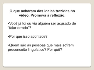 O que acharam das ideias trazidas no
vídeo. Promova a reflexão:
•Você já foi ou viu alguém ser acusado de
“falar errado”?
•Por que isso acontece?
•Quem são as pessoas que mais sofrem
preconceito linguístico? Por quê?
 