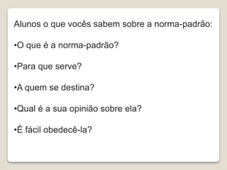 Alunos o que vocês sabem sobre a norma-padrão:
•O que é a norma-padrão?
•Para que serve?
•A quem se destina?
•Qual é a sua opinião sobre ela?
•É fácil obedecê-la?
 