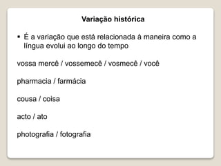 Variação histórica
 É a variação que está relacionada à maneira como a
língua evolui ao longo do tempo
vossa mercê / vossemecê / vosmecê / você
pharmacia / farmácia
cousa / coisa
acto / ato
photografia / fotografia
 