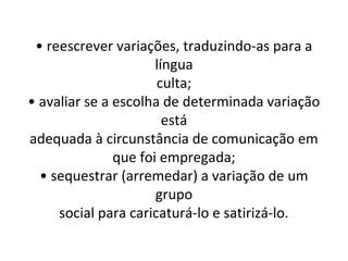 • reescrever variações, traduzindo-as para a
                      língua
                      culta;
• avaliar se a escolha de determinada variação
                        está
adequada à circunstância de comunicação em
               que foi empregada;
  • sequestrar (arremedar) a variação de um
                      grupo
     social para caricaturá-lo e satirizá-lo.
 