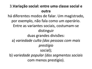 3.Variação social: entre uma classe social e
                     outra
há diferentes modos de falar. Um magistrado,
  por exemplo, não fala como um operário.
   Entre as variantes sociais, costumam-se
                  distinguir
            duas grandes divisões:
  a) variedade culta (das pessoas com mais
                   prestígio
                    social);
 b) variedade popular (dos segmentos sociais
            com menos prestígio).
 