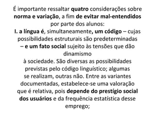 É importante ressaltar quatro considerações sobre
norma e variação, a fim de evitar mal-entendidos
                 por parte dos alunos:
I. a língua é, simultaneamente, um código – cujas
  possibilidades estruturais são predeterminadas
   – e um fato social sujeito às tensões que dão
                      dinamismo
     à sociedade. São diversas as possibilidades
      previstas pelo código linguístico; algumas
     se realizam, outras não. Entre as variantes
   documentadas, estabelece-se uma valoração
  que é relativa, pois depende do prestígio social
   dos usuários e da frequência estatística desse
                       emprego;
 