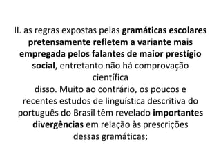 II. as regras expostas pelas gramáticas escolares
     pretensamente refletem a variante mais
  empregada pelos falantes de maior prestígio
      social, entretanto não há comprovação
                      científica
       disso. Muito ao contrário, os poucos e
    recentes estudos de linguística descritiva do
  português do Brasil têm revelado importantes
      divergências em relação às prescrições
                 dessas gramáticas;
 