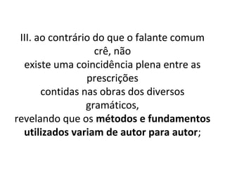 III. ao contrário do que o falante comum
                   crê, não
  existe uma coincidência plena entre as
                 prescrições
       contidas nas obras dos diversos
                 gramáticos,
revelando que os métodos e fundamentos
  utilizados variam de autor para autor;
 
