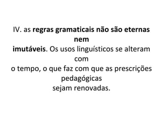 IV. as regras gramaticais não são eternas
                   nem
imutáveis. Os usos linguísticos se alteram
                   com
o tempo, o que faz com que as prescrições
                pedagógicas
             sejam renovadas.
 