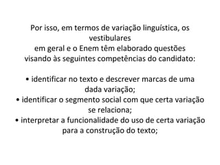 Por isso, em termos de variação linguística, os
                     vestibulares
     em geral e o Enem têm elaborado questões
  visando às seguintes competências do candidato:

    • identificar no texto e descrever marcas de uma
                       dada variação;
• identificar o segmento social com que certa variação
                        se relaciona;
• interpretar a funcionalidade do uso de certa variação
                para a construção do texto;
 