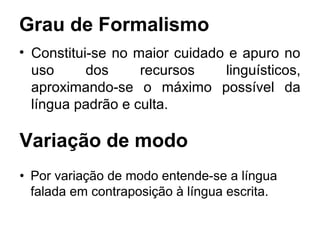 Grau de Formalismo
• Constitui-se no maior cuidado e apuro no
  uso      dos     recursos    linguísticos,
  aproximando-se o máximo possível da
  língua padrão e culta.

Variação de modo
• Por variação de modo entende-se a língua
  falada em contraposição à língua escrita.
 