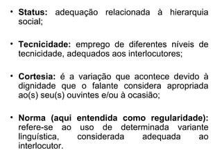 • Status: adequação relacionada à hierarquia
  social;

• Tecnicidade: emprego de diferentes níveis de
  tecnicidade, adequados aos interlocutores;

• Cortesia: é a variação que acontece devido à
  dignidade que o falante considera apropriada
  ao(s) seu(s) ouvintes e/ou à ocasião;

• Norma (aqui entendida como regularidade):
  refere-se ao uso de determinada variante
  linguística,  considerada adequada    ao
  interlocutor.
 