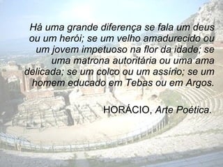 Há uma grande diferença se fala um deus
 ou um herói; se um velho amadurecido ou
   um jovem impetuoso na flor da idade; se
      uma matrona autoritária ou uma ama
delicada; se um colco ou um assírio; se um
  homem educado em Tebas ou em Argos.

                 HORÁCIO, Arte Poética.
 