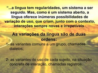 “...a língua tem regularidades, um sistema a ser
    seguido. Mas, como é um sistema aberto, a
     língua oferece inúmeras possibilidades de
variação de uso, que criam, junto com o contexto,
       interações sempre novas e irrepetíveis.”

    As variações da língua são de duas
                 ordens:
1- as variantes comuns a um grupo, chamadas
  dialetos;

2- as variantes do uso de cada sujeito, na situação
  concreta de interação, chamadas registros.
 