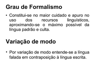 Grau de Formalismo Constitui-se no maior cuidado e apuro no uso dos recursos linguísticos, aproximando-se o máximo possível da língua padrão e culta.  Variação de modo Por variação de modo entende-se a língua falada em contraposição à língua escrita.  