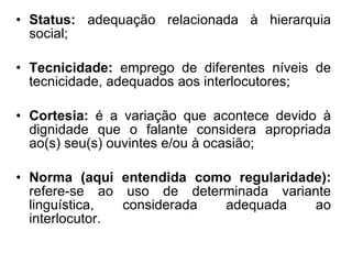 Status:  adequação relacionada à hierarquia social;  Tecnicidade:  emprego de diferentes níveis de tecnicidade, adequados aos interlocutores; Cortesia:  é a variação que acontece devido à dignidade que o falante considera apropriada ao(s) seu(s) ouvintes e/ou à ocasião; Norma (aqui entendida como regularidade):  refere-se ao uso de determinada variante linguística, considerada adequada ao interlocutor.  