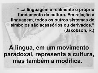 A língua, em um movimento paradoxal, representa a cultura, mas também a modifica.   “ ...a linguagem é realmente o próprio fundamento da cultura. Em relação à linguagem, todos os outros sistemas de símbolos são acessórios ou derivados.”  (Jakobson, R.) 