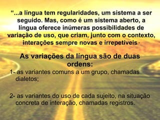 As variações da língua são de duas ordens: 1- as variantes comuns a um grupo, chamadas dialetos; 2- as variantes do uso de cada sujeito, na situação concreta de interação, chamadas registros. “ ...a língua tem regularidades, um sistema a ser seguido. Mas, como é um sistema aberto, a língua oferece inúmeras possibilidades de variação de uso, que criam, junto com o contexto, interações sempre novas e irrepetíveis .” 