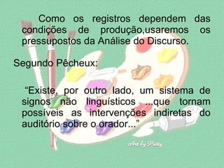 Como os registros dependem das condições de produção,usaremos os pressupostos da Análise do Discurso. Segundo Pêcheux: “ Existe, por outro lado, um sistema de signos não linguísticos ...que tornam possíveis as intervenções indiretas do auditório sobre o orador...”  