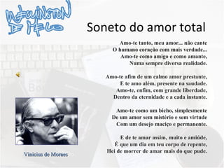 Soneto do amor total Amo-te tanto, meu amor... não cante O humano coração com mais verdade... Amo-te como amigo e como amante, Numa sempre diversa realidade. Amo-te afim de um calmo amor prestante, E te amo além, presente na saudade. Amo-te, enfim, com grande liberdade, Dentro da eternidade e a cada instante. Amo-te como um bicho, simplesmente De um amor sem mistério e sem virtude Com um desejo maciço e permanente. E de te amar assim, muito e amiúde, É que um dia em teu corpo de repente, Hei de morrer de amar mais do que pude. Vinicius de Moraes 