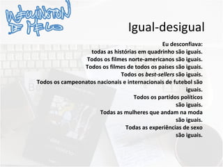 Igual-desigual Eu desconfiava: todas as histórias em quadrinho são iguais. Todos os filmes norte-americanos são iguais. Todos os filmes de todos os países são iguais. Todos os  best-sellers  são iguais. Todos os campeonatos nacionais e internacionais de futebol são iguais. Todos os partidos políticos são iguais. Todas as mulheres que andam na moda são iguais. Todas as experiências de sexo são iguais. 