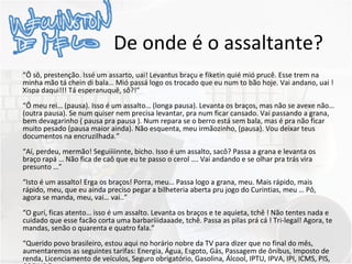 De onde é o assaltante? “ Ô sô, prestenção. Issé um assarto, uai! Levantus braçu e fiketin quié mió prucê. Esse trem na minha mão tá chein di bala… Mió passá logo os trocado que eu num to bão hoje. Vai andano, uai ! Xispa daqui!!! Tá esperanuquê, sô?!” “ Ô meu rei… (pausa). Isso é um assalto… (longa pausa). Levanta os braços, mas não se avexe não… (outra pausa). Se num quiser nem precisa levantar, pra num ficar cansado. Vai passando a grana, bem devagarinho ( pausa pra pausa ). Num repara se o berro está sem bala, mas é pra não ficar muito pesado (pausa maior ainda). Não esquenta, meu irmãozinho, (pausa). Vou deixar teus documentos na encruzilhada.” “ Aí, perdeu, mermão! Seguiiiinnte, bicho. Isso é um assalto, sacô? Passa a grana e levanta os braço rapá … Não fica de caô que eu te passo o cerol …. Vai andando e se olhar pra trás vira presunto …” “ Isto é um assalto! Erga os braços! Porra, meu… Passa logo a grana, meu. Mais rápido, mais rápido, meu, que eu ainda preciso pegar a bilheteria aberta pru jogo do Curintias, meu … Pô, agora se manda, meu, vai… vai..” “ O gurí, ficas atento… isso é um assalto. Levanta os braços e te aquieta, tchê ! Não tentes nada e cuidado que esse facão corta uma barbariiidaaade, tchê. Passa as pilas prá cá ! Tri-legal! Agora, te mandas, senão o quarenta e quatro fala.” “ Querido povo brasileiro, estou aqui no horário nobre da TV para dizer que no final do mês, aumentaremos as seguintes tarifas: Energia, Água, Esgoto, Gás, Passagem de ônibus, Imposto de renda, Licenciamento de veículos, Seguro obrigatório, Gasolina, Álcool, IPTU, IPVA, IPI, ICMS, PIS, COFINS.” 