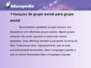 Variações  de grupo social para grupo social Na sociedade capitalista na qual vivemos, nos deparamos com diferentes grupos sociais. Alguns grupos  possuem alto poder aquisitivo e outros são menos abastados. Esta diferença também é percebida na forma de falar. Costuma-se dizer, impropriamente, que os mais economicamente favorecidos, falam a linguagem padrão e que os menos favorecidos falam a linguagem popular.  