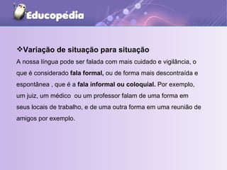 Variação de situação para situação A nossa língua pode ser falada com mais cuidado e vigilância, o que é considerado  fala formal,  ou de forma mais descontraída e espontânea , que é a  fala informal ou coloquial.  Por exemplo, um juiz, um médico  ou um professor falam de uma forma em seus locais de trabalho, e de uma outra forma em uma reunião de amigos por exemplo. 