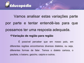 Vamos analisar estas variações parte por parte e tentar entendê-las para que possamos ter uma resposta adequada. Variação de região para região É possível perceber que em nosso país, em diferentes regiões encontramos diversos dialetos, ou seja, diferentes formas de falar. Temos o dialeto carioca, o paulista, o baiano, gaúcho, caipira e outros. 
