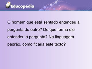 O homem que está sentado entendeu a pergunta do outro? De que forma ele entendeu a pergunta? Na linguagem padrão, como ficaria este texto? 