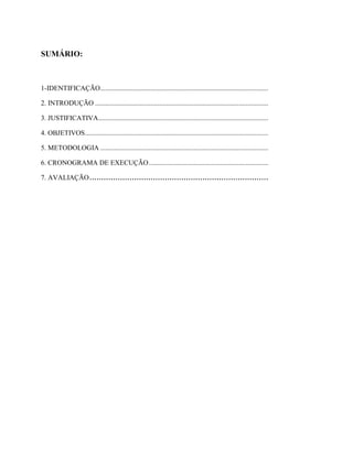 SUMÁRIO:



1-IDENTIFICAÇÃO .................................................................................................

2. INTRODUÇÃO ....................................................................................................

3. JUSTIFICATIVA ..................................................................................................

4. OBJETIVOS..........................................................................................................

5. METODOLOGIA .................................................................................................

6. CRONOGRAMA DE EXECUÇÃO .....................................................................

7. AVALIAÇÃO ............................................................................
 