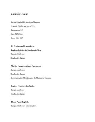 1- IDENTIFICAÇÃO



Escola Estadual Dr.Martinho Marques

Avenida Getúlio Vargas, nº. 25.

Taquarussu, MS

Cep; 79765000

Fone: 34441287



1.1 Professores Responsáveis:

Luciana Cristina do Nascimento Silva

Função: Professor

Graduação: Letras



Marilza Nunes Araujo do Nascimento

Função: professora

Graduação: Letras

Especialização: Metodologias do Magistério Superior



Rogério Francisco dos Santos

Função: professor

Graduação: Letras



Eliana Pigari Baptista

Função: Professora Coordenadora
 