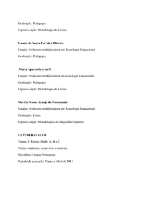 Graduação: Pedagogia

Especialização: Metodologia do Ensino



Ivanete de Souza Ferreira Oliveira

Função: Professora multiplicadora em Tecnologia Educacional

Graduação: Pedagogia



Maria Aparecida crivelli

Função: Professora multiplicadora em tecnologia Educacional

Graduação: Pedagogia

Especialização: Metodologia do Ensino



Marilza Nunes Araujo do Nascimento

Função: Professora multiplicadora em Tecnologia Educacional

Graduação: Letras

Especialização: Metodologias do Magistério Superior



1.2 PÚBLICO ALVO

Turma: 1º Ensino Médio A, B e C

Turnos: matutino, vespertino e noturno.

Disciplina: Língua Portuguesa

Período de execução: Março a Abril de 2011
 