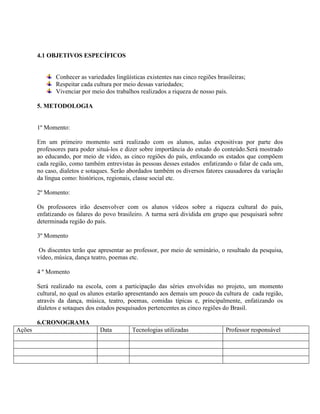 4.1 OBJETIVOS ESPECÍFICOS


               Conhecer as variedades lingüísticas existentes nas cinco regiões brasileiras;
               Respeitar cada cultura por meio dessas variedades;
               Vivenciar por meio dos trabalhos realizados a riqueza de nosso país.

        5. METODOLOGIA


        1º Momento:

        Em um primeiro momento será realizado com os alunos, aulas expositivas por parte dos
        professores para poder situá-los e dizer sobre importância do estudo do conteúdo.Será mostrado
        ao educando, por meio de vídeo, as cinco regiões do país, enfocando os estados que compõem
        cada região, como também entrevistas às pessoas desses estados enfatizando o falar de cada um,
        no caso, dialetos e sotaques. Serão abordados também os diversos fatores causadores da variação
        da língua como: históricos, regionais, classe social etc.

        2º Momento:

        Os professores irão desenvolver com os alunos vídeos sobre a riqueza cultural do país,
        enfatizando os falares do povo brasileiro. A turma será dividida em grupo que pesquisará sobre
        determinada região do país.

        3º Momento

         Os discentes terão que apresentar ao professor, por meio de seminário, o resultado da pesquisa,
        vídeo, música, dança teatro, poemas etc.

        4 º Momento

        Será realizado na escola, com a participação das séries envolvidas no projeto, um momento
        cultural, no qual os alunos estarão apresentando aos demais um pouco da cultura de cada região,
        através da dança, música, teatro, poemas, comidas típicas e, principalmente, enfatizando os
        dialetos e sotaques dos estados pesquisados pertencentes as cinco regiões do Brasil.

        6.CRONOGRAMA
Ações                           Data         Tecnologias utilizadas                 Professor responsável
 