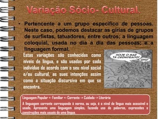 • Pertencente a um grupo específico de pessoas.
   Neste caso, podemos destacar as gírias de grupos
   de surfistas, tatuadores, entre outros; a linguagem
   coloquial, usada no dia a dia das pessoas; e a
   linguagem formal.
  Estas variações são conhecidas como
  níveis de língua, e são usadas por cada
  indivíduo de acordo com o seu nível social
  e/ou cultural, as suas intenções assim
  como a situação discursiva em que se
  encontra.
 Linguagem Popular <- Familiar <- Corrente -> Cuidada -> Literária
 A linguagem corrente corresponde à norma, ou seja, é o nível de língua mais acessível e
 usado. Apresenta uma linguagem simples, fazendo uso de palavras, expressões e
 construções mais usuais de uma língua.
 