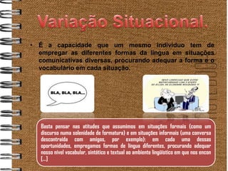 • É a capacidade que um mesmo indivíduo tem de
  empregar as diferentes formas da língua em situações
  comunicativas diversas, procurando adequar a forma e o
  vocabulário em cada situação.




   Basta pensar nas atitudes que assumimos em situações formais (como um
   discurso numa solenidade de formatura) e em situações informais (uma conversa
   descontraída com amigos, por exemplo): em cada uma dessas
   oportunidades, empregamos formas de língua diferentes, procurando adequar
   nosso nível vocabular, sintático e textual ao ambiente lingüístico em que nos encon
   [...]
 