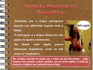 •Variedade que a língua portuguesa
     assume nos diferentes lugares onde é
     falada.
     •O português é a língua oficial em oito
     países de quatro continentes:
     •No     Brasil,    cada      região      possui
     diferenças lingüísticas, tanto na fala
     como no vocabulário.
    São variações ocorridas de acordo com a cultura de uma determinada região,
.




    tomamos como exemplo a palavra mandioca, que em certas regiões é tratada por
    macaxeira; e abóbora, que é conhecida como jerimum.
 